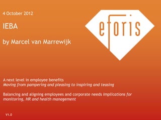 4 October 2012


IEBA

by Marcel van Marrewijk




A next level in employee benefits
Moving from pampering and pleasing to inspiring and teasing

Balancing and aligning employees and corporate needs Implications for
monitoring, HR and health management


 V1.0
   1
 