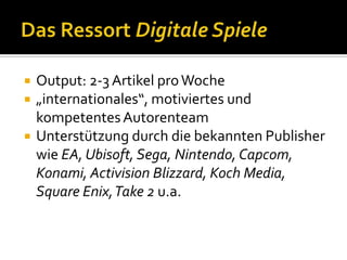    Output: 2-3 Artikel pro Woche
   „internationales“, motiviertes und
    kompetentes Autorenteam
   Unterstützung durch die bekannten Publisher
    wie EA, Ubisoft, Sega, Nintendo, Capcom,
    Konami, Activision Blizzard, Koch Media,
    Square Enix, Take 2 u.a.
 