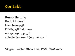 Ressortleitung
Rudolf Inderst
Hirschweg 9/II
DE-85598 Baldham
0049-179-2935578
splattertainment@gmail.com


Skype, Twitter, Xbox Live, PSN: BenFlavor
 