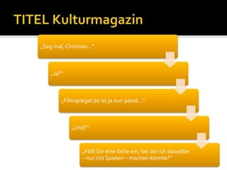 „Sag mal, Christian...“



    „Ja?“



        „Filmspiegel.de ist ja nun passé...“



             „Und?“


                 „Fällt Dir eine Seite ein, bei der ich dasselbe
                 – nur mit Spielen – machen könnte?“
 
