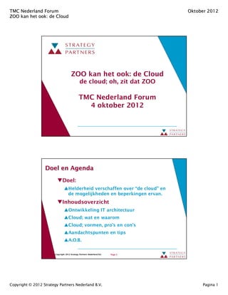 TMC Nederland Forum                                                                Oktober 2012
ZOO kan het ook: de Cloud
            ook:




                                        ZOO kan het ook: de Cloud
                                                de cloud; oh, zit dat ZOO

                                               TMC Nederland Forum
                                                 4 oktober 2012




                  Doel en Agenda

                               Doel:
                                     Helderheid verschaffen over “de cloud” en
                                     de mogelijkheden en beperkingen ervan.
                               Inhoudsoverzicht
                                     Ontwikkeling IT architectuur
                                     Cloud; wat en waarom
                                     Cloud; vormen, pro’s en con’s
                                     Aandachtspunten en tips
                                     A.O.B.


                        Copyright 2012 Strategy Partners Nederland B.V.   Page 2




Copyright © 2012 Strategy Partners Nederland B.V.                                       Pagina 1
 