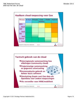 TMC Nederland Forum                                                                                Oktober 2012
ZOO kan het ook: de Cloud
            ook:




                  Haalbare cloud toepassing voor Geo

                          Niveau In huis Private                              Com- Public Hybrid
                                                                              munity
                          BPO
                            BaaS
                          ASP
                            SaaS
                          FM
                                 IaaS
                          Rental
                                PaaS

                        Copyright 2012 Strategy Partners Nederland B.V.   Page 19




                  Tactisch gebruik van de cloud
                               Interregionale samenwerking Geo
                               afdelingen (community cloud)
                                          (community cloud)
                               Projectmatige samenwerking
                               en gegevens uitwisseling
                               Kostenreductie gebruik en
                               beheer basis software
                               Ontsluiting (kopie van) Geo data als
                               OpenData voor andere toepassingen
                               Als versneller voor HNW/mobiliteit

                        Copyright 2012 Strategy Partners Nederland B.V.   Page 20




Copyright © 2012 Strategy Partners Nederland B.V.                                                      Pagina 10
 