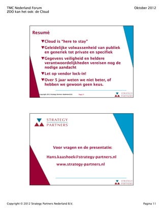 TMC Nederland Forum                                                                 Oktober 2012
ZOO kan het ook: de Cloud
            ook:




                  Resumé
                  Resumé
                               Cloud is “here to stay”
                                                 stay”
                               Geleidelijke volwassenheid van publiek
                               en generiek tot private en specifiek
                               Gegevens veiligheid en heldere
                               verantwoordelijkheden vereisen nog de
                               nodige aandacht
                               Let op vendor lock-in!
                                             lock- in!
                               Over 5 jaar weten we niet beter, of
                               hebben we gewoon geen keus.

                        Copyright 2012 Strategy Partners Nederland B.V.   Page 21




                                           Voor vragen en de presentatie:

                                  Hans.kaashoek@strategy-partners.nl
                                               www.strategy-partners.nl




Copyright © 2012 Strategy Partners Nederland B.V.                                       Pagina 11
 
