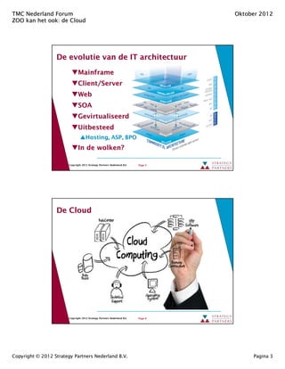 TMC Nederland Forum                                                                Oktober 2012
ZOO kan het ook: de Cloud
            ook:




                  De evolutie van de IT architectuur

                               Mainframe
                               Client/Server
                               Client/Server
                               Web
                               SOA
                               Gevirtualiseerd
                               Uitbesteed
                                     Hosting, ASP, BPO
                                     Hosting,
                               In de wolken?

                        Copyright 2012 Strategy Partners Nederland B.V.   Page 5




                  De Cloud




                        Copyright 2012 Strategy Partners Nederland B.V.   Page 6




Copyright © 2012 Strategy Partners Nederland B.V.                                       Pagina 3
 