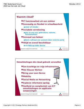 TMC Nederland Forum                                                                  Oktober 2012
ZOO kan het ook: de Cloud
            ook:




                  Waarom cloud?
                         cloud?
                               IT functionaliteit uit een stekker
                               Eenvoudig en flexibel in schaalbaarheid
                                     meer of minder
                               Variabele verrekening
                                     pay as you use, gebruikers, volume,
                                                 use,
                                     functionaliteit
                               Eenvoud van beheer
                                     Basis software en systeem door externe partij
                               Altijd en overal beschikbaar
                                     via Web op ieder device
                        Copyright 2012 Strategy Partners Nederland B.V.   Page 7




                  Ontwikkelingen die cloud gebruik versnellen

                               Een krachtige en vrije infrastructuur
                               Het Nieuwe Werken
                               Bring your own Device
                               Mobility
                               Social Media en Networking
                               Explosie informatie opslag
                               Snelheid en complexiteit van ICT
                               ontwikkelingen en applicatie
                               aanpassingen
                        Copyright 2012 Strategy Partners Nederland B.V.   Page 8




Copyright © 2012 Strategy Partners Nederland B.V.                                         Pagina 4
 