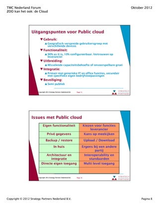 TMC Nederland Forum                                                                                        Oktober 2012
ZOO kan het ook: de Cloud
            ook:




                  Uitgangspunten voor Public cloud
                               Gebruik:
                                     Geografisch verspreide gebruikersgroep met
                                     verschillende devices
                               Functionaliteit:
                                     90% as it is, 10% configureerbaar. Vertrouwen op
                                     leverancier
                               Uitbreiding:
                                     Wisselende capaciteitsbehoefte of onvoorspelbare groei
                               Integratie:
                                     Primair met generieke IT en office functies, secundair
                                     met specifieke eigen bedrijfstoepassingen
                               Beveiliging:
                                     Semi publiek

                        Copyright 2012 Strategy Partners Nederland B.V.   Page 15




                  Issues met Public cloud
                              Eigen functionaliteit                                 Kiezen voor functies
                                                                                        leverancier
                                    Privé gegevens                                   Kans op meekijken

                                  Backup / restore                                  Upload / Download

                                             In huis                            Ergens bij een andere
                                                                                        partij
                               Architectuur en                                   Interoperability en
                                  integratie                                        standaarden
                            Directe eigen toegang                                Multi level toegang



                        Copyright 2012 Strategy Partners Nederland B.V.   Page 16




Copyright © 2012 Strategy Partners Nederland B.V.                                                               Pagina 8
 