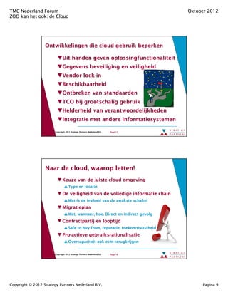 TMC Nederland Forum                                                                  Oktober 2012
ZOO kan het ook: de Cloud
            ook:




                  Ontwikkelingen die cloud gebruik beperken

                               Uit handen geven oplossingfunctionaliteit
                               Gegevens beveiliging en veiligheid
                               Vendor lock-in
                                      lock-
                               Beschikbaarheid
                               Ontbreken van standaarden
                               TCO bij grootschalig gebruik
                               Helderheid van verantwoordelijkheden
                               Integratie met andere informatiesystemen

                        Copyright 2012 Strategy Partners Nederland B.V.   Page 17




                  Naar de cloud, waarop letten!
                          cloud,
                               Keuze van de juiste cloud omgeving
                                     Type en locatie
                               De veiligheid van de volledige informatie chain
                                     Wat is de invloed van de zwakste schakel
                               Migratieplan
                                     Wat, wanneer, hoe. Direct en indirect gevolg
                               Contractpartij en looptijd
                                     Safe to buy from, reputatie, toekomstvastheid
                                                 from,
                               Pro-actieve gebruiksrationalisatie
                               Pro-
                                     Overcapaciteit ook echt terugkrijgen


                        Copyright 2012 Strategy Partners Nederland B.V.   Page 18




Copyright © 2012 Strategy Partners Nederland B.V.                                         Pagina 9
 