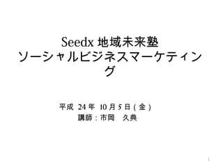 Seedx 地域未来塾
ソーシャルビジネスマーケティン
           グ

   平成 24 年 10 月 5 日（金）
      講師：市岡　久典




                         1
 