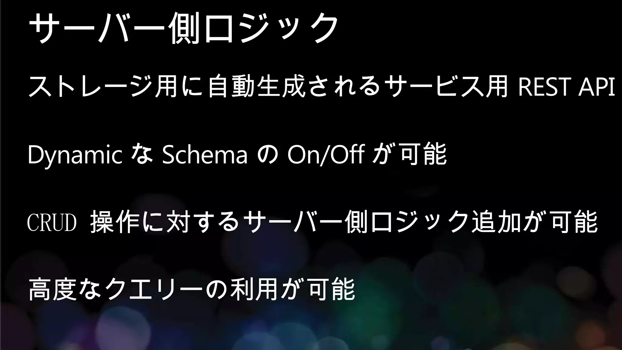 サーバー側ロジック
ストレージ用に自動生成されるサービス用 REST API

Dynamic な Schema の On/Off が可能

CRUD 操作に対するサーバー側ロジック追加が可能

高度なクエリーの利用が可能
 
