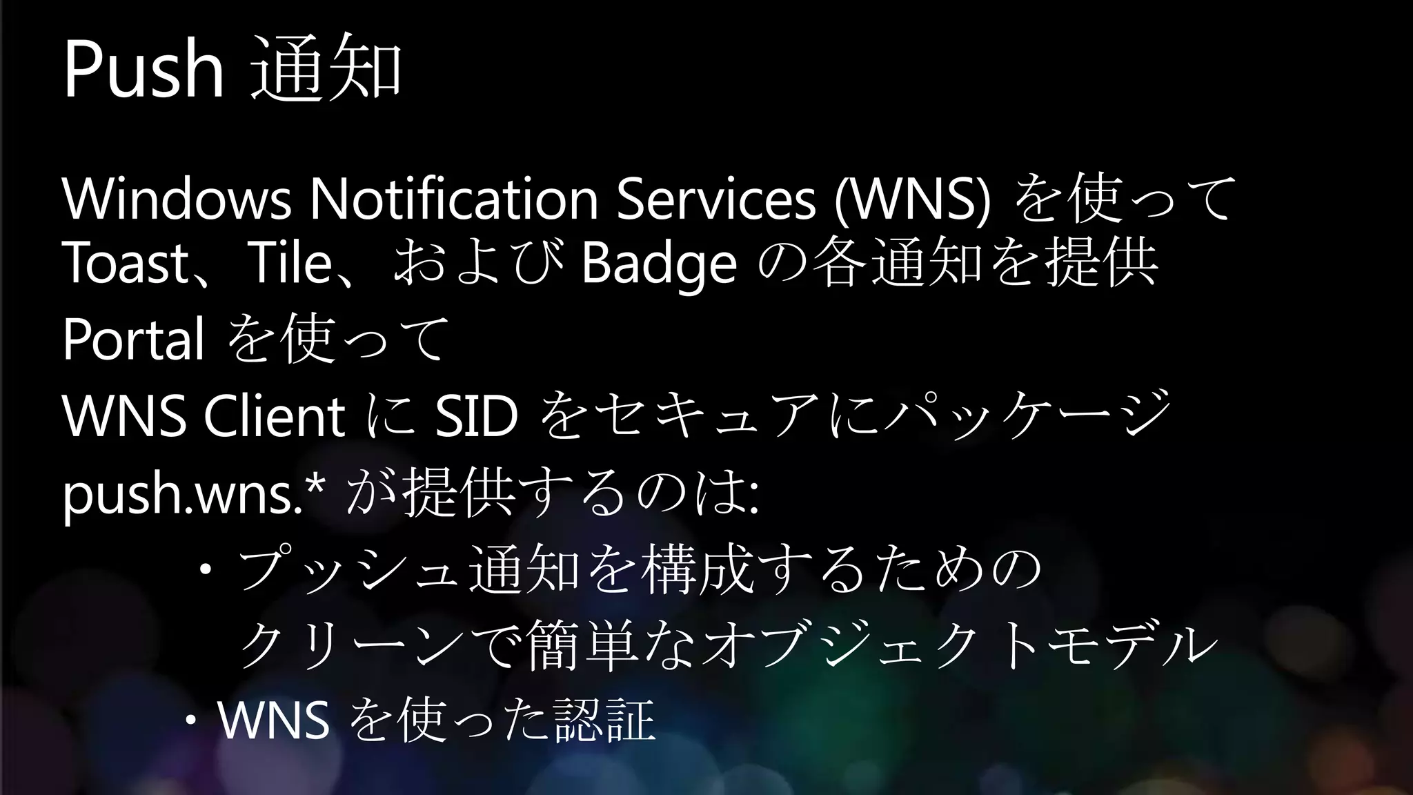 Push 通知
Windows Notification Services (WNS) を使って
Toast、Tile、および Badge の各通知を提供
Portal を使って
WNS Client に SID をセキュアにパッケージ
push.wns.* が提供するのは:
    ・プッシュ通知を構成するための
       クリーンで簡単なオブジェクトモデル
   ・WNS を使った認証
 