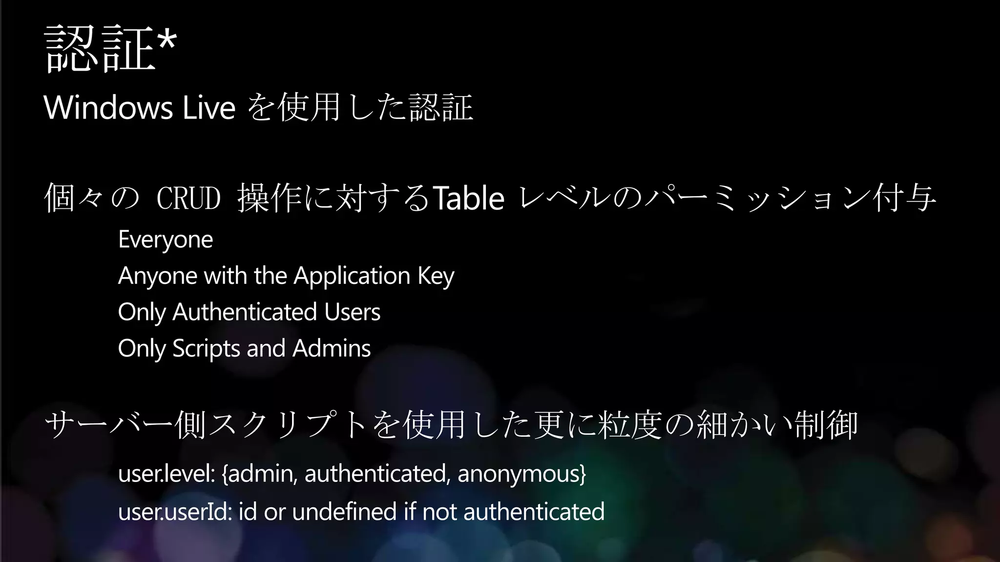 認証*
Windows Live を使用した認証

個々の CRUD 操作に対するTable レベルのパーミッション付与
   Everyone
   Anyone with the Application Key
   Only Authenticated Users
   Only Scripts and Admins


サーバー側スクリプトを使用した更に粒度の細かい制御
   user.level: {admin, authenticated, anonymous}
   user.userId: id or undefined if not authenticated
 
