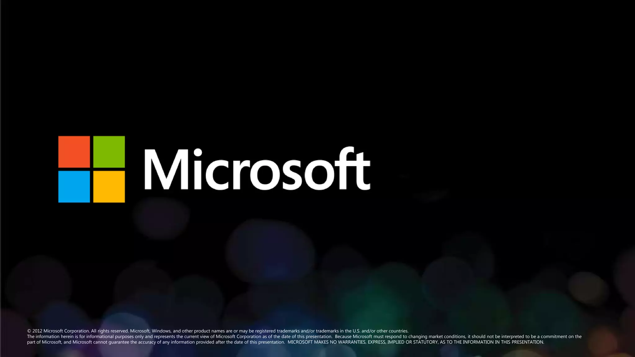 © 2012 Microsoft Corporation. All rights reserved. Microsoft, Windows, and other product names are or may be registered trademarks and/or trademarks in the U.S. and/or other countries.
The information herein is for informational purposes only and represents the current view of Microsoft Corporation as of the date of this presentation. Because Microsoft must respond to changing market conditions, it should not be interpreted to be a commitment on the
part of Microsoft, and Microsoft cannot guarantee the accuracy of any information provided after the date of this presentation. MICROSOFT MAKES NO WARRANTIES, EXPRESS, IMPLIED OR STATUTORY, AS TO THE INFORMATION IN THIS PRESENTATION.
 