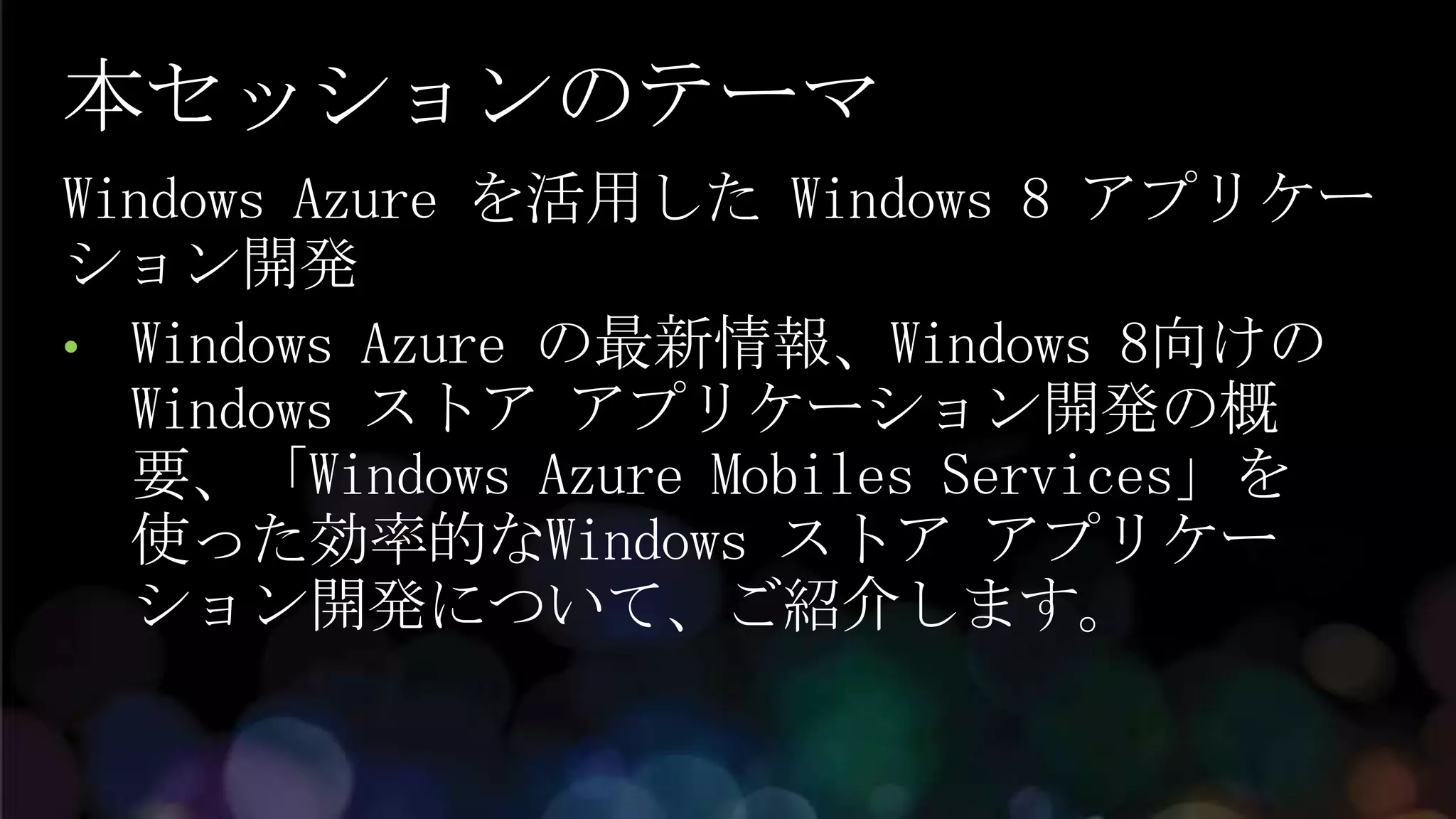 本セッションのテーマ
Windows Azure を活用した Windows 8 アプリケー
ション開発
• Windows Azure の最新情報、Windows 8向けの
  Windows ストア アプリケーション開発の概
  要、「Windows Azure Mobiles Services」を
  使った効率的なWindows ストア アプリケー
  ション開発について、ご紹介します。
 