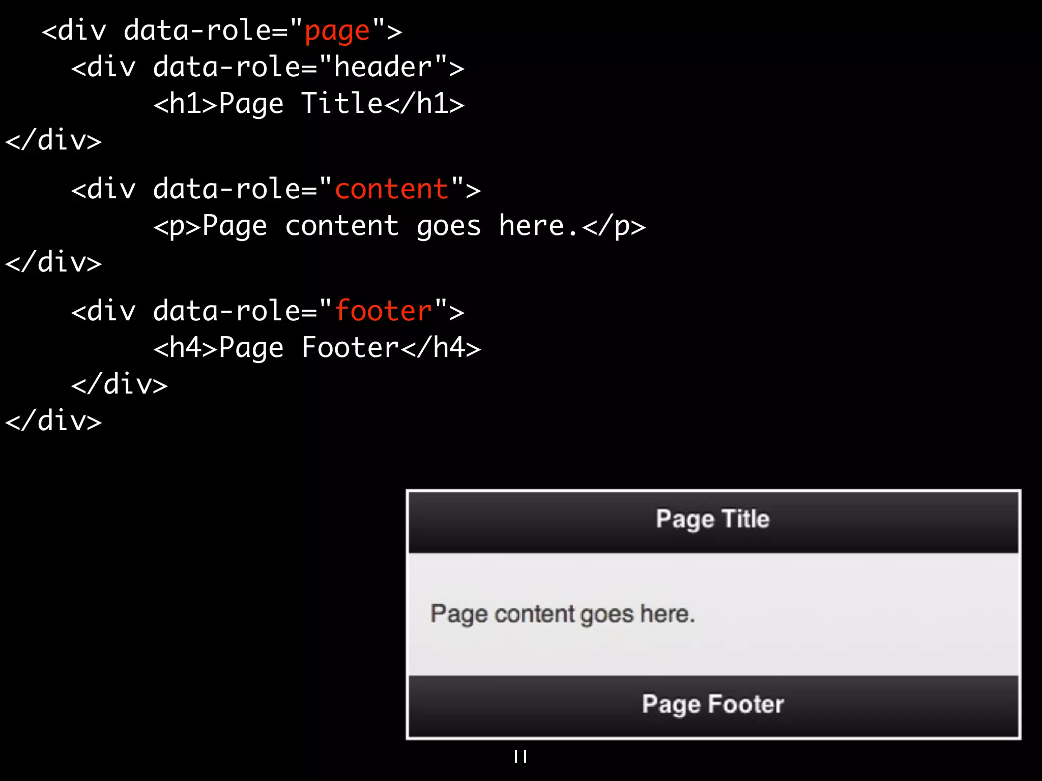 <div data-role="page">
    <div data-role="header">
         <h1>Page Title</h1>
</div>
    <div data-role="content">
         <p>Page content goes here.</p>
</div>
    <div data-role="footer">
         <h4>Page Footer</h4>
    </div>
</div>




                                11
 