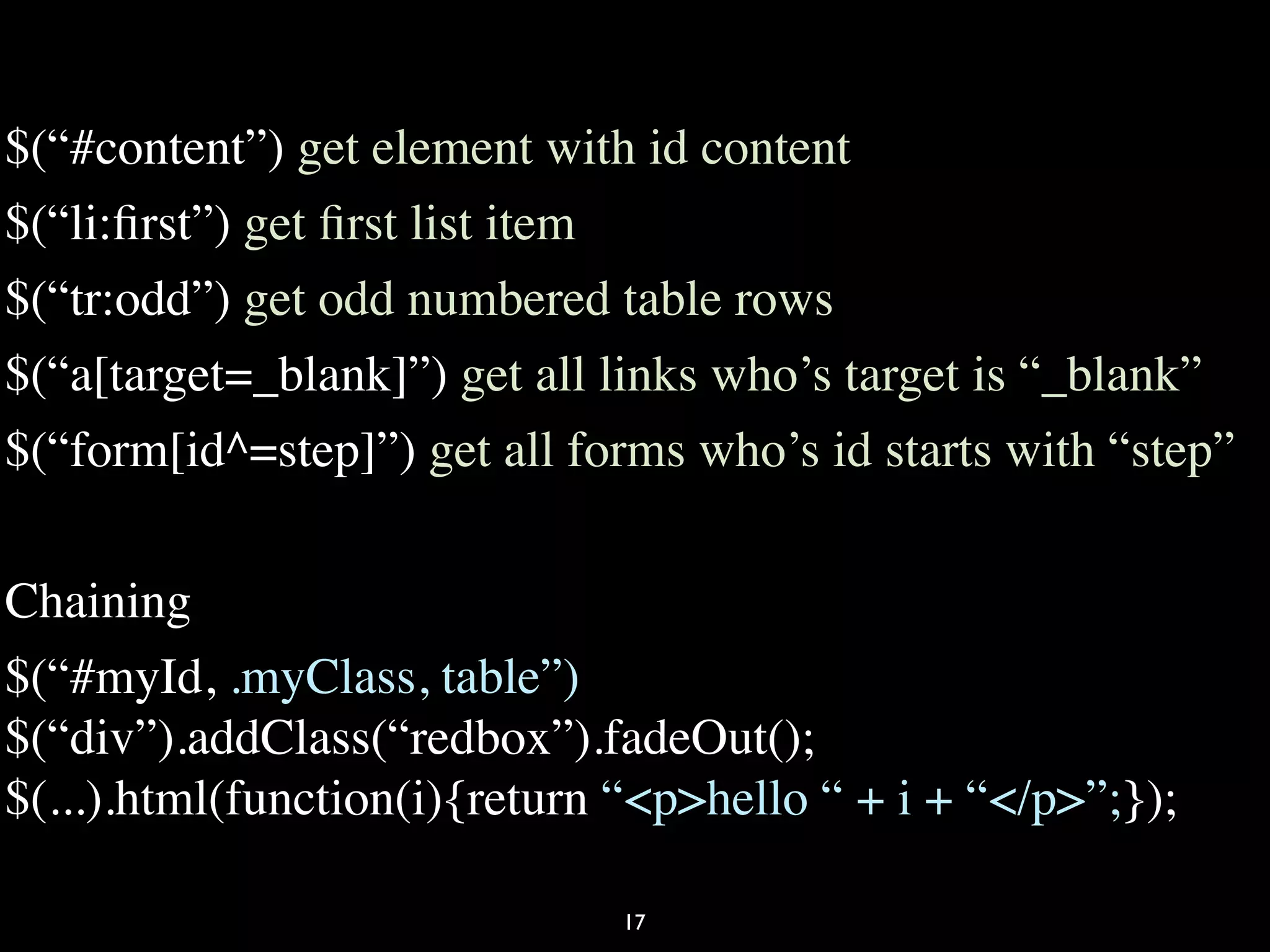 $(“#content”) get element with id content
$(“li:ﬁrst”) get ﬁrst list item
$(“tr:odd”) get odd numbered table rows
$(“a[target=_blank]”) get all links who’s target is “_blank”
$(“form[id^=step]”) get all forms who’s id starts with “step”

Chaining
$(“#myId, .myClass, table”)
$(“div”).addClass(“redbox”).fadeOut();
$(...).html(function(i){return “<p>hello “ + i + “</p>”;});

                               17
 