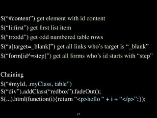 $(“#content”) get element with id content
$(“li:ﬁrst”) get ﬁrst list item
$(“tr:odd”) get odd numbered table rows
$(“a[target=_blank]”) get all links who’s target is “_blank”
$(“form[id^=step]”) get all forms who’s id starts with “step”

Chaining
$(“#myId, .myClass, table”)
$(“div”).addClass(“redbox”).fadeOut();
$(...).html(function(i){return “<p>hello “ + i + “</p>”;});

                               17
 