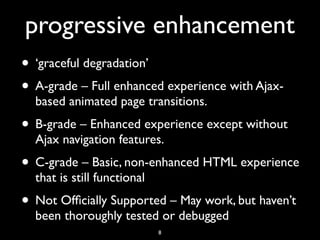 progressive enhancement
• ‘graceful degradation’
• A-grade – Full enhanced experience with Ajax-
  based animated page transitions.
• B-grade – Enhanced experience except without
  Ajax navigation features.
• C-grade – Basic, non-enhanced HTML experience
  that is still functional
• Not Ofﬁcially Supported – May work, but haven’t
  been thoroughly tested or debugged
                             8
 