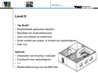 Léon van Berlo
                                 Deense Information Levels




Level 6

 “As Build”
 Daadwerkelijk gebouwde objecten
 Resultaat van productie/bouwen
 Input voor beheer en onderhoud
 Grote variatie per project  invloed van opdrachtgever
 Veel ‘ruis’


Gebruik:
 Uitwisselen van ervaring / evaluatie
 Overdracht naar opdrachtgever
 1:1
 Relatie/afstemming met niet-BIM data
 