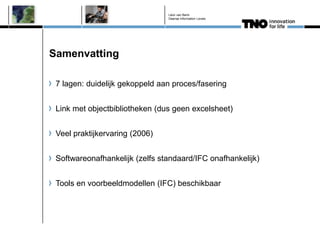 Léon van Berlo
                                Deense Information Levels




Samenvatting

 7 lagen: duidelijk gekoppeld aan proces/fasering


 Link met objectbibliotheken (dus geen excelsheet)


 Veel praktijkervaring (2006)


 Softwareonafhankelijk (zelfs standaard/IFC onafhankelijk)


 Tools en voorbeeldmodellen (IFC) beschikbaar
 