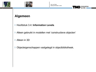 Léon van Berlo
                                 Deense Information Levels




Algemeen

 Hoofdstuk 3.4: Information Levels


 Alleen gebruikt in modellen met ‘constructieve objecten’


 Alleen in 3D


 Objecteigenschappen vastgelegd in objectbibliotheek.
 