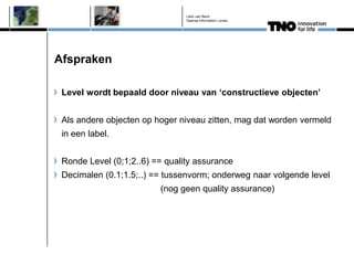 Léon van Berlo
                                Deense Information Levels




Afspraken

 Level wordt bepaald door niveau van „constructieve objecten‟


 Als andere objecten op hoger niveau zitten, mag dat worden vermeld
 in een label.


 Ronde Level (0;1;2..6) == quality assurance
 Decimalen (0.1;1.5;..) == tussenvorm; onderweg naar volgende level
                         (nog geen quality assurance)
 