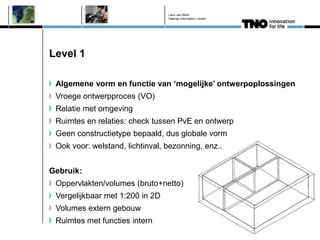Léon van Berlo
                                 Deense Information Levels




Level 1

 Algemene vorm en functie van „mogelijke‟ ontwerpoplossingen
 Vroege ontwerpproces (VO)
 Relatie met omgeving
 Ruimtes en relaties: check tussen PvE en ontwerp
 Geen constructietype bepaald, dus globale vorm
 Ook voor: welstand, lichtinval, bezonning, enz..


Gebruik:
 Oppervlakten/volumes (bruto+netto)
 Vergelijkbaar met 1:200 in 2D
 Volumes extern gebouw
 Ruimtes met functies intern
 