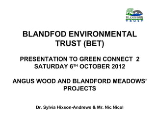 BLANDFOD ENVIRONMENTAL
        TRUST (BET)
 PRESENTATION TO GREEN CONNECT 2
    SATURDAY 6TH OCTOBER 2012

ANGUS WOOD AND BLANDFORD MEADOWS’
            PROJECTS

     Dr. Sylvia Hixson-Andrews & Mr. Nic Nicol
 