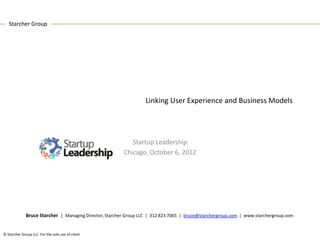 Starcher Group




                                                                  Linking User Experience and Business Models




                                                           Startup Leadership
                                                        Chicago, October 6, 2012




             Bruce Starcher | Managing Director, Starcher Group LLC | 312 823 7065 | bruce@starchergroup.com | www.starchergroup.com


© Starcher Group LLC For the sole use of client
 