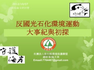 2012/10/07
環境論文研討會




  反國光石化環境運動
    大事紀與初探

              社團法人彰化縣環境保護聯盟
                     總幹事/施月英
              Emaail:7764467@gmail.com
 