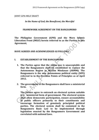 2012	
  Framework	
  Agreement	
  on	
  the	
  Bangsamoro	
  (GPH	
  Copy)	
  



JOINT	
  GPH-­‐MILF	
  DRAFT	
  
                                                                                                                      	
  
                 In	
  the	
  Name	
  of	
  God,	
  the	
  Beneficent,	
  the	
  Merciful	
  
	
  
                                  	
  
             FRAMEWORK	
  AGREEMENT	
  ON	
  THE	
  BANGSAMORO	
  
	
  
	
  
The	
   Philippine	
   Government	
   (GPH)	
   and	
   the	
   Moro	
   Islamic	
  
Liberation	
   Front	
   (MILF)	
   herein	
   referred	
   to	
   as	
   the	
   Parties	
   to	
   this	
  
Agreement,	
  
	
  
	
  
HAVE	
  AGREED	
  AND	
  ACKNOWLEDGED	
  AS	
  FOLLOWS:	
  
	
  
	
  
I.	
  	
  	
   ESTABLISHMENT	
  OF	
  THE	
  BANGSAMORO	
  
	
  
          1. The	
   Parties	
   agree	
   that	
   the	
   status	
   quo	
   is	
   unacceptable	
   and	
  
               that	
   the	
   Bangsamoro	
   shall	
   be	
   established	
   to	
   replace	
   the	
  
               Autonomous	
   Region	
   in	
   Muslim	
   Mindanao	
   (ARMM).	
   The	
  
               Bangsamoro	
   is	
   the	
   new	
   autonomous	
   political	
   entity	
   (NPE)	
  
               referred	
   to	
   in	
   the	
   Decision	
   Points	
   of	
   Principles	
   as	
   of	
   April	
  
               2012.	
  
          	
  
          2. The	
   government	
   of	
   the	
   Bangsamoro	
   shall	
   have	
   a	
  ministerial	
  
               form.	
  	
  
          	
   	
  
          	
   The	
   Parties	
   agree	
   to	
   entrench	
   an	
   electoral	
   system	
   suitable	
  
               to	
  a	
  	
   ministerial	
  form	
  of	
  government.	
  The	
  electoral	
  system	
  
               shall	
   allow	
   democratic	
   participation,	
   ensure	
   accountability	
  
               of	
   public	
   officers	
   primarily	
   to	
   their	
   constituents	
   and	
  
               encourage	
   formation	
   of	
   genuinely	
   principled	
   political	
  
               parties.	
   The	
   electoral	
   system	
   shall	
   be	
   contained	
   in	
   the	
  
               Bangsamoro	
   Basic	
   Law	
   to	
   be	
   implemented	
   through	
  
               legislation	
   enacted	
   by	
   the	
   Bangsamoro	
   Government	
   and	
  
               correlated	
  with	
  national	
  laws.	
  
          	
  




                                                          1	
  
	
  
 