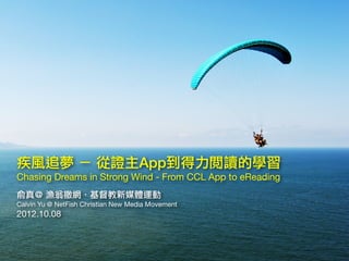 疾風追夢 － 從證主App到得力閱讀的學習
Chasing Dreams in Strong Wind - From CCL App to eReading
俞真＠ 漁翁撒網．基督教新媒體運動
Calvin Yu @ NetFish Chris...
