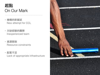 起點
On Our Mark

• 機構的新嘗試
  New attempt for CCL


• 欠缺經驗的團隊
  Inexperienced team


• 資源限制
  Resource constraints


• 配套不足
 ...