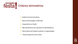 projeto
festa !   Critérios eliminatórios



            Solidez Financeira Duvidosa

            Baixa recomendação no Mercado

            Inexperiência na Tarefa

            Não atendimento aos requisitos de Alta Relevância

            Altos Índices de Protestos Judiciais e irregularidades

            Orçamentação fora dos Limites
 