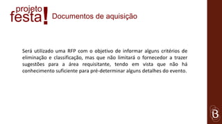 projeto
festa    !   Documentos de aquisição



 Será utilizado uma RFP com o objetivo de informar alguns critérios de
 eliminação e classificação, mas que não limitará o fornecedor a trazer
 sugestões para a área requisitante, tendo em vista que não há
 conhecimento suficiente para pré-determinar alguns detalhes do evento.
 