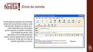 projeto
festa              !     Envio do convite



A solicitação de proposta será realizada
através de um portal de compras, onde
 o fornecedor receberá um alerta no e-
      mail cadastrado e por meio desse
  portal imputará os valores envolvidos
           na prestação de serviço. Será
      agendado uma reunião presencial
 onde o mesmo apresentará o conceito
      do evento, sendo que os custos já
           estarão registrados no portal.
 