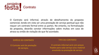 projeto
festa     !    Contrato


 O Contrato será informal, através de detalhamento da proposta
 comercial, tendo em vista ser uma prestação de serviço pontual que não
 requer um contrato formal entre as partes. No entanto, na formalização
 da proposta, deverão constar informações sobre multas em caso de
 atraso ou então de violação do que foi acordado.


    ESPÉCIE DO CONTRATO                         TIPO DO CONTRATO

  O Contrato será de prestação           O contrato informal será com preços
          de serviços.                 fixados para cada serviço e/ou material
                                          envolvido na prestação de serviço.
 