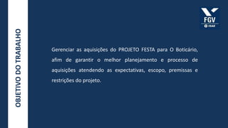 OBJETIVO DO TRABALHO



                       Gerenciar as aquisições do PROJETO FESTA para O Boticário,
                       afim de garantir o melhor planejamento e processo de
                       aquisições atendendo as expectativas, escopo, premissas e
                       restrições do projeto.
 