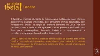 projeto
festa     !    Cenário


  O Boticário, empresa fabricante de produtos para cuidados pessoais e beleza,
  desenvolveu diversas atividades, que obtiveram ótimos resultados, com
  fornecedores chaves ao longo do primeiro semestre de 2012. Por isto,
  resolveu tomar a iniciativa de agradecer a estes parceiros realizando uma
  festa para homenageá-los, buscando fortalecer o relacionamento e
  reconhecer o desempenho do trabalho desenvolvido.

  Como O Boticário não detém a expertise para realização de eventos. Este projeto
  prevê a contratação de fornecedores especializados para realização do mesmo,
  fornecedores capazes de promover uma experiência única, como só uma empresa
  de beleza pode oferecer.
 