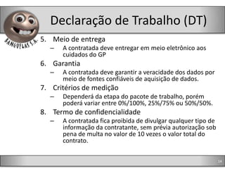 Declaração de Trabalho (DT)
5. Meio de entrega
  –   A contratada deve entregar em meio eletrônico aos
      cuidados do GP
6. Garantia
  –   A contratada deve garantir a veracidade dos dados por
      meio de fontes confiáveis de aquisição de dados.
7. Critérios de medição
  –   Dependerá da etapa do pacote de trabalho, porém
      poderá variar entre 0%/100%, 25%/75% ou 50%/50%.
8. Termo de confidencialidade
  –   A contratada fica proibida de divulgar qualquer tipo de
      informação da contratante, sem prévia autorização sob
      pena de multa no valor de 10 vezes o valor total do
      contrato.

                                                                14
 