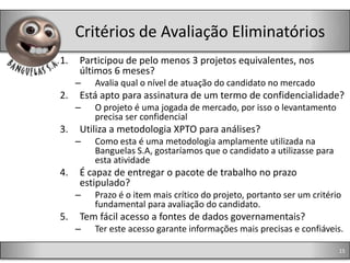 Critérios de Avaliação Eliminatórios
1.   Participou de pelo menos 3 projetos equivalentes, nos
     últimos 6 meses?
     –   Avalia qual o nível de atuação do candidato no mercado
2.   Está apto para assinatura de um termo de confidencialidade?
     –   O projeto é uma jogada de mercado, por isso o levantamento
         precisa ser confidencial
3.   Utiliza a metodologia XPTO para análises?
     –   Como esta é uma metodologia amplamente utilizada na
         Banguelas S.A, gostaríamos que o candidato a utilizasse para
         esta atividade
4.   É capaz de entregar o pacote de trabalho no prazo
     estipulado?
     –   Prazo é o item mais crítico do projeto, portanto ser um critério
         fundamental para avaliação do candidato.
5.   Tem fácil acesso a fontes de dados governamentais?
     –   Ter este acesso garante informações mais precisas e confiáveis.

                                                                        15
 