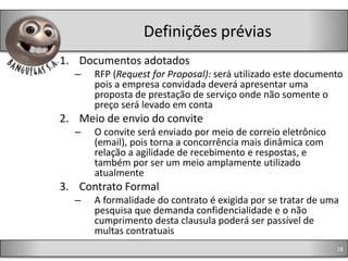 Definições prévias
1. Documentos adotados
  –   RFP (Request for Proposal): será utilizado este documento
      pois a empresa convidada deverá apresentar uma
      proposta de prestação de serviço onde não somente o
      preço será levado em conta
2. Meio de envio do convite
  –   O convite será enviado por meio de correio eletrônico
      (email), pois torna a concorrência mais dinâmica com
      relação a agilidade de recebimento e respostas, e
      também por ser um meio amplamente utilizado
      atualmente
3. Contrato Formal
  –   A formalidade do contrato é exigida por se tratar de uma
      pesquisa que demanda confidencialidade e o não
      cumprimento desta clausula poderá ser passível de
      multas contratuais
                                                              18
 