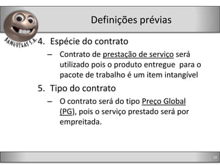 Definições prévias
4. Espécie do contrato
  – Contrato de prestação de serviço será
    utilizado pois o produto entregue para o
    pacote de trabalho é um item intangível
5. Tipo do contrato
  – O contrato será do tipo Preço Global
    (PG), pois o serviço prestado será por
    empreitada.



                                               19
 