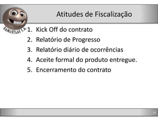Atitudes de Fiscalização
1.   Kick Off do contrato
2.   Relatório de Progresso
3.   Relatório diário de ocorrências
4.   Aceite formal do produto entregue.
5.   Encerramento do contrato




                                          21
 