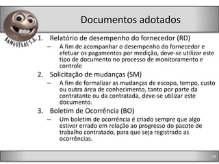 Documentos adotados
1. Relatório de desempenho do fornecedor (RD)
  –   A fim de acompanhar o desempenho do fornecedor e
      efetuar os pagamentos por medição, deve-se utilizar este
      tipo de documento no processo de monitoramento e
      controle
2. Solicitação de mudanças (SM)
  –   A fim de formalizar as mudanças de escopo, tempo, custo
      ou outra área de conhecimento, tanto por parte da
      contratante ou da contratada, deve-se utilizar este
      documento.
3. Boletim de Ocorrência (BO)
  –   Um boletim de ocorrência é criado sempre que algo
      estiver errado em relação ao progresso do pacote de
      trabalho contratado, para que seja registrado as
      ocorrências.

                                                             24
 