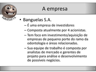 A empresa
• Banguelas S.A.
  – É uma empresa de investidores
  – Composta atualmente por 4 acionistas.
  – Tem foco em investimento/aquisição de
    empresas de pequeno porte do ramo da
    odontologia e áreas relacionadas.
  – Sua equipe de trabalho é composta por
    analistas de mercado e gerentes de
    projeto para análise e desenvolvimento
    de possíveis negócios.

                                             3
 