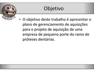 Objetivo
• O objetivo deste trabalho é apresentar o
  plano de gerenciamento de aquisições
  para o projeto de aquisição de uma
  empresa de pequeno porte do ramo de
  próteses dentárias.




                                             5
 