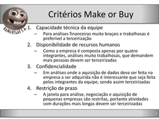 Critérios Make or Buy
1. Capacidade técnica da equipe
  –   Para análises financeiras muito braçais e trabalhosas é
      preferível a terceirização
2. Disponibilidade de recursos humanos
  –   Como a empresa é composta apenas por quatro
      integrantes, análises muito trabalhosas, que demandem
      mais pessoas devem ser terceirizadas
3. Confidencialidade
  –   Em análises onde a aquisição de dados deva ser feita na
      empresa a ser adquirida não é interessante que seja feita
      pelos integrantes da equipe, sendo assim terceirizadas
4. Restrição de prazo
  –   A janela para análise, negociação e aquisição de
      pequenas empresas são restritas, portanto atividades
      com durações mais longas devem ser terceirizadas
                                                                  7
 