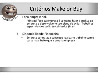 Critérios Make or Buy
5. Foco empresarial.
  –   Principal foco da empresa é somente fazer a analise da
      empresa e desenvolver o seu plano de ação. Trabalhos
      especializados serão terceirizados (buy).

6. Disponibilidade Financeira
  –   Empresa contratada consegue realizar o trabalho com o
      custo mais baixo que a propria empresa




                                                               8
 