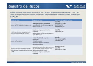 Registro de Riscos
 O Ítem escolhido para análise de riscos foi o 1.3 da WBS, que contém os pacotes de 1.3.1 a 1.3.7.
 Todos esses pacotes são realizados pela mesma empresa terceira, conforme critério adotado pela
 DATACOM.
 Evento de Risco                      Resposta ao Risco                          Momento da Resposta ao Risco
                                                                                 SELEÇÃO
                                      Selecionar empresa com melhor              PRÉ-QUALIFICAÇÃO
 Atraso na Fabricação do Equipamento: capacidade de atender o cronograma;        CONTRATUAIS
                                      Multa contratual;                          ADMINISTRAÇÃO

                                      Selecionar empresa com melhor              SELEÇÃO
 Problemas técnicos no equipamento    qualidade;                                 ESPECIFICAÇÃO
 logo apos a Instalação do mesmo:     Realizar testes no fabricante, durante e
                                      após a fabricação;

                                      Analisar histórico da empresa              SELEÇÃO
                                      contratada;                                PRÉ-QUALIFICAÇÃO
 Atraso no Transporte:                Multa Contratual;                          CONTRATUAIS
                                      Selecionar empresa com maior
                                      comprometimento
                                                                             ADMINISTRAÇÃO
                                         Acompanhamento do projeto junto com
                                                                             SELEÇÃO
 Projeto Executivo com má qualidade e um recurso da própria empresa para
                                                                             PRÉ-QUALIFICAÇÃO
 erros técnicos grosseioros, fora normas apontar e corrigir os erros;
 ABNT:                                   Selecionar empresa com melhor
                                         qualidade;
 