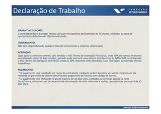 Declaração de Trabalho

 GARANTIA E SUPORTE:
 A contratada deverá prestar serviço de suporte e garantia pelo período de 36 meses, contados da data de
 recebimento definitivo do objeto contratado.

 TREINAMENTO:
 Não será disponibilizado qualquer tipo de treinamento a empresa selecionada

 ACEITAÇÃO:
 Logo após o comissionamento, será emitido o TAE (Termo de Aceitação Privisória), onde 70% do evento financeiro
 será liberado. Após 30 dias corridos, período onde ocorrerá uma vistoria com técnicos da DATACOM, será liberado
 o TAD (Termo de Aceitação Definitivo), onde os 30% restantes serão liberados, caso não hajam pendências técnica
 impeditivas.

 PAGAMENTO:
  * O pagamento será creditado em nome da contratada, mediante ordem bancária em conta corrente por ela
 indicada ou por meio de ordem bancária para pagamento de faturas com código de barras.
  * O pagamento será efetivado no prazo máximo de 10 dias úteis, contados da certidão aposta na nota
 fiscal/fatura, salvo em caso de necessidade de retenção de valor referente a multas, quando esse prazo será de 15
 dias úteis.
 